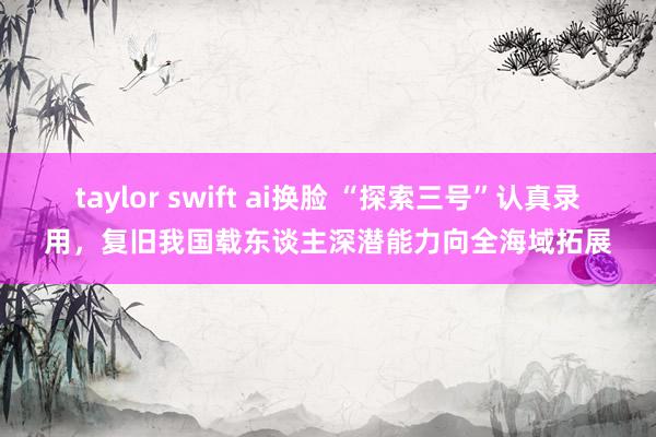 taylor swift ai换脸 “探索三号”认真录用，复旧我国载东谈主深潜能力向全海域拓展