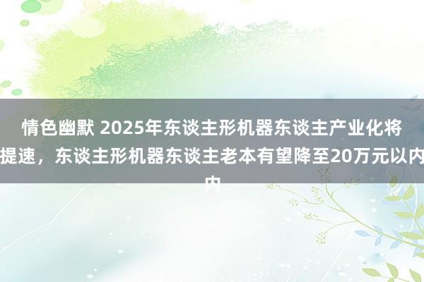 情色幽默 2025年东谈主形机器东谈主产业化将提速，东谈主形机器东谈主老本有望降至20万元以内