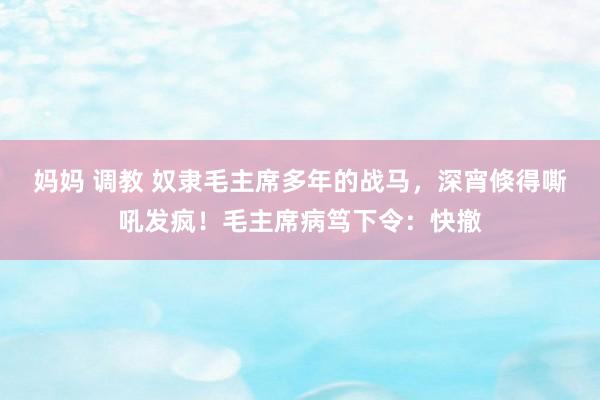 妈妈 调教 奴隶毛主席多年的战马，深宵倏得嘶吼发疯！毛主席病笃下令：快撤