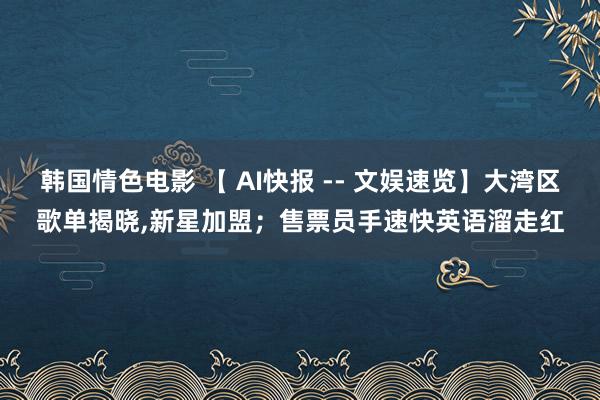 韩国情色电影 【 AI快报 -- 文娱速览】大湾区歌单揭晓，新星加盟；售票员手速快英语溜走红