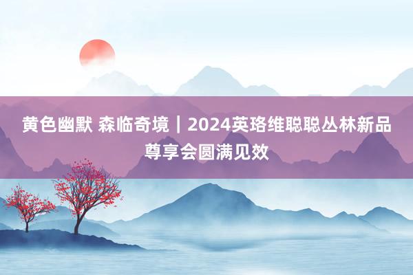 黄色幽默 森临奇境｜2024英珞维聪聪丛林新品尊享会圆满见效