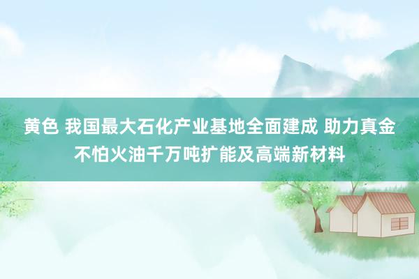 黄色 我国最大石化产业基地全面建成 助力真金不怕火油千万吨扩能及高端新材料