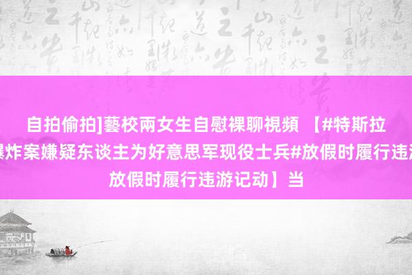 自拍偷拍]藝校兩女生自慰裸聊視頻 【#特斯拉电动皮卡爆炸案嫌疑东谈主为好意思军现役士兵#放假时履行违游记动】当