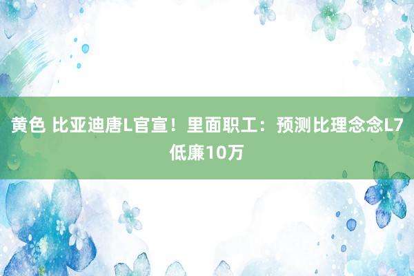 黄色 比亚迪唐L官宣！里面职工：预测比理念念L7低廉10万