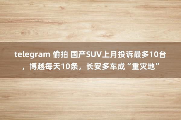 telegram 偷拍 国产SUV上月投诉最多10台，博越每天10条，长安多车成“重灾地”