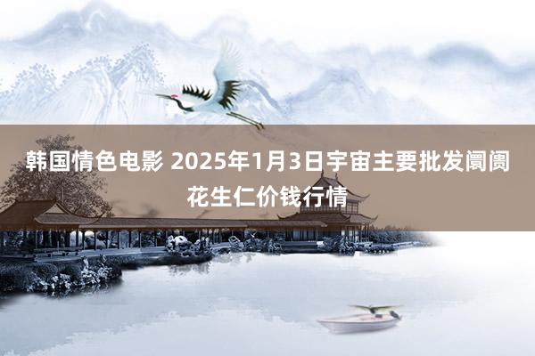 韩国情色电影 2025年1月3日宇宙主要批发阛阓花生仁价钱行情