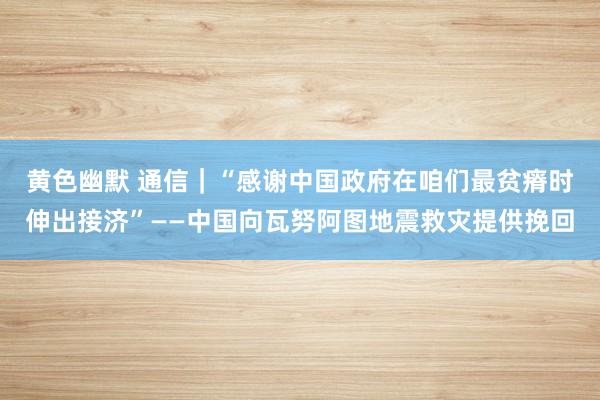 黄色幽默 通信｜“感谢中国政府在咱们最贫瘠时伸出接济”——中国向瓦努阿图地震救灾提供挽回