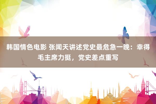 韩国情色电影 张闻天讲述党史最危急一晚：幸得毛主席力挺，党史差点重写