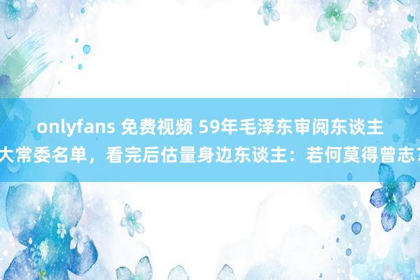 onlyfans 免费视频 59年毛泽东审阅东谈主大常委名单，看完后估量身边东谈主：若何莫得曾志？