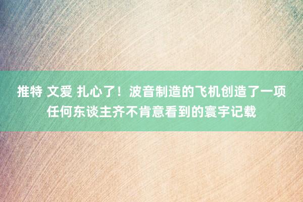 推特 文爱 扎心了！波音制造的飞机创造了一项任何东谈主齐不肯意看到的寰宇记载