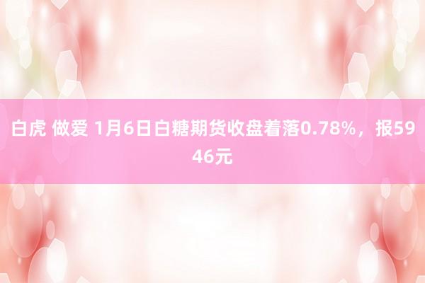 白虎 做爱 1月6日白糖期货收盘着落0.78%，报5946元