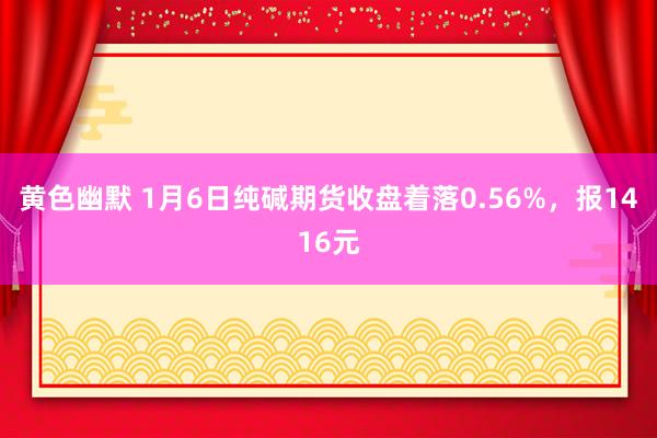 黄色幽默 1月6日纯碱期货收盘着落0.56%，报1416元