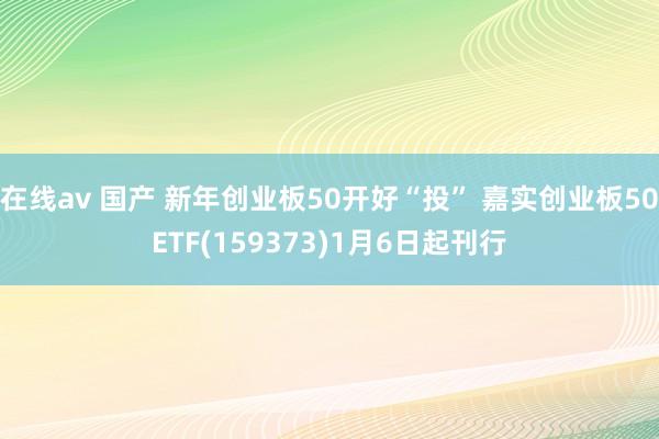 在线av 国产 新年创业板50开好“投” 嘉实创业板50ETF(159373)1月6日起刊行