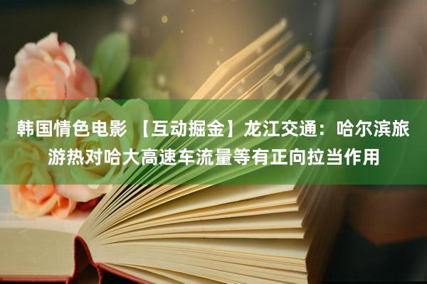 韩国情色电影 【互动掘金】龙江交通：哈尔滨旅游热对哈大高速车流量等有正向拉当作用