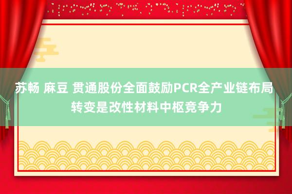 苏畅 麻豆 贯通股份全面鼓励PCR全产业链布局 转变是改性材料中枢竞争力