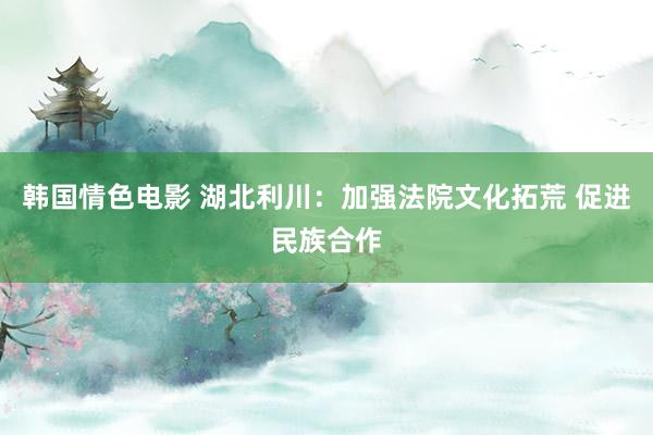 韩国情色电影 湖北利川：加强法院文化拓荒 促进民族合作