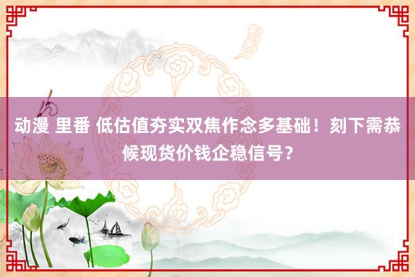 动漫 里番 低估值夯实双焦作念多基础！刻下需恭候现货价钱企稳信号？