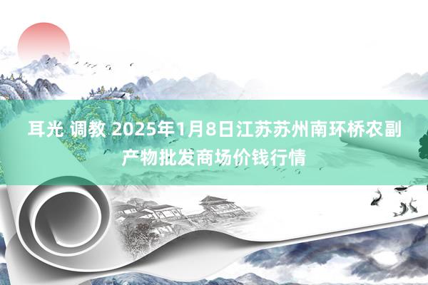 耳光 调教 2025年1月8日江苏苏州南环桥农副产物批发商场价钱行情