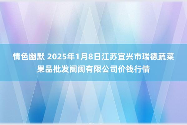 情色幽默 2025年1月8日江苏宜兴市瑞德蔬菜果品批发阛阓有限公司价钱行情