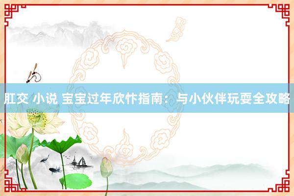 肛交 小说 宝宝过年欣忭指南：与小伙伴玩耍全攻略