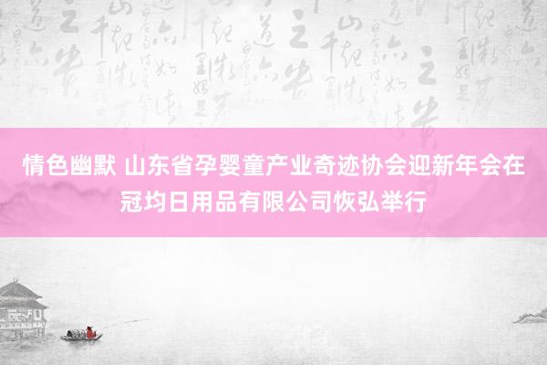 情色幽默 山东省孕婴童产业奇迹协会迎新年会在冠均日用品有限公司恢弘举行