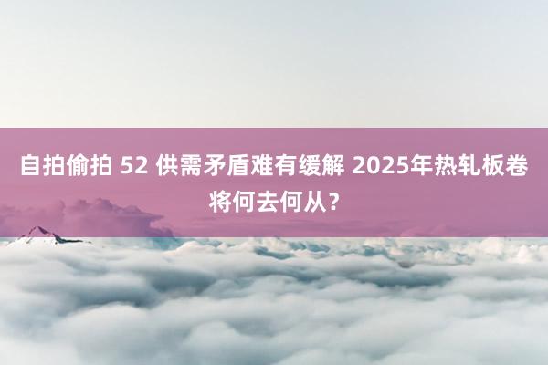 自拍偷拍 52 供需矛盾难有缓解 2025年热轧板卷将何去何从？