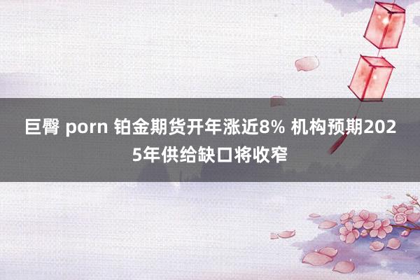 巨臀 porn 铂金期货开年涨近8% 机构预期2025年供给缺口将收窄