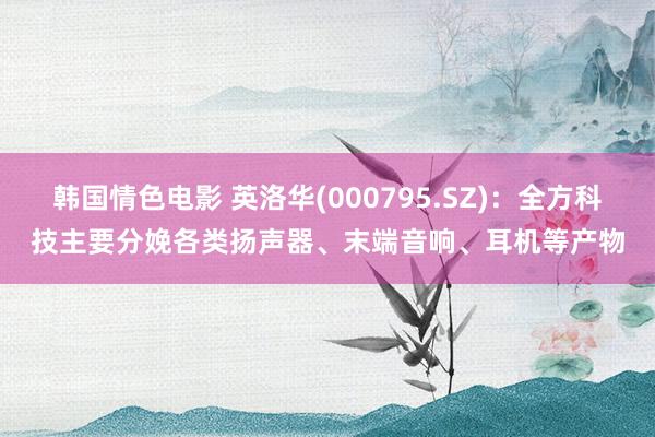 韩国情色电影 英洛华(000795.SZ)：全方科技主要分娩各类扬声器、末端音响、耳机等产物