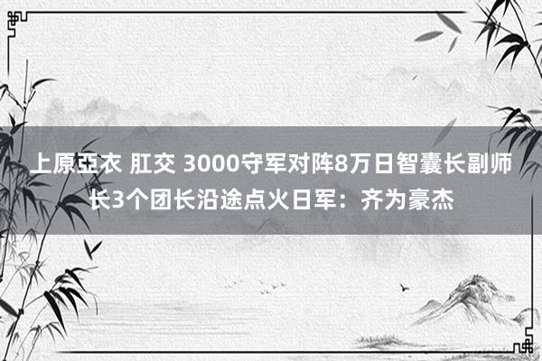 上原亞衣 肛交 3000守军对阵8万日智囊长副师长3个团长沿途点火日军：齐为豪杰