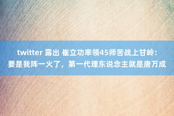 twitter 露出 崔立功率领45师苦战上甘岭：要是我阵一火了，第一代理东说念主就是唐万成