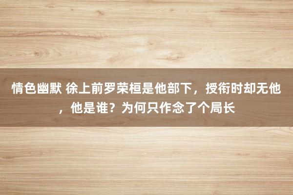 情色幽默 徐上前罗荣桓是他部下，授衔时却无他，他是谁？为何只作念了个局长