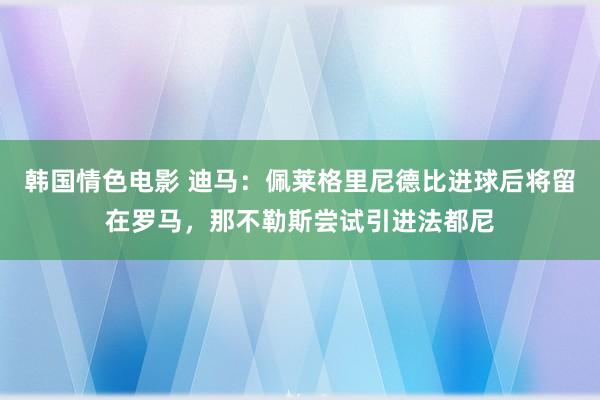 韩国情色电影 迪马：佩莱格里尼德比进球后将留在罗马，那不勒斯尝试引进法都尼