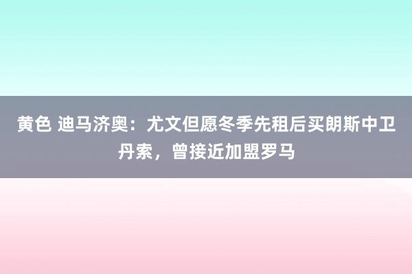 黄色 迪马济奥：尤文但愿冬季先租后买朗斯中卫丹索，曾接近加盟罗马