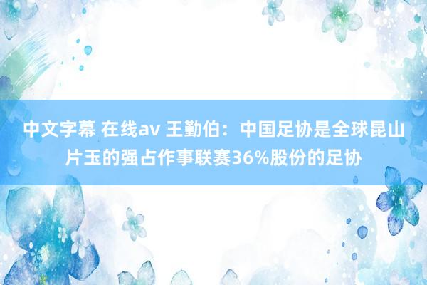 中文字幕 在线av 王勤伯：中国足协是全球昆山片玉的强占作事联赛36%股份的足协