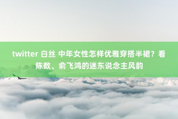 twitter 白丝 中年女性怎样优雅穿搭半裙？看陈数、俞飞鸿的迷东说念主风韵