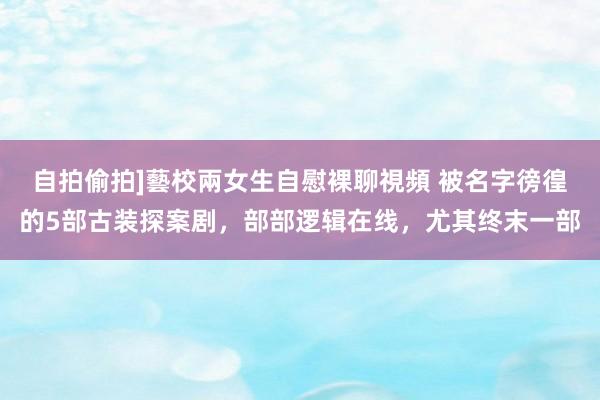 自拍偷拍]藝校兩女生自慰裸聊視頻 被名字徬徨的5部古装探案剧，部部逻辑在线，尤其终末一部