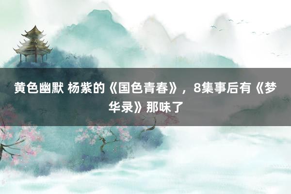 黄色幽默 杨紫的《国色青春》，8集事后有《梦华录》那味了