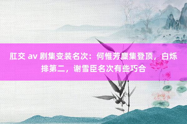 肛交 av 剧集变装名次：何惟芳麇集登顶，白烁排第二，谢雪臣名次有些巧合