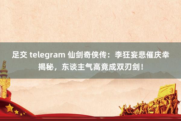 足交 telegram 仙剑奇侠传：李狂妄悲催庆幸揭秘，东谈主气高竟成双刃剑！