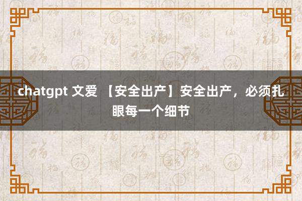 chatgpt 文爱 【安全出产】安全出产，必须扎眼每一个细节