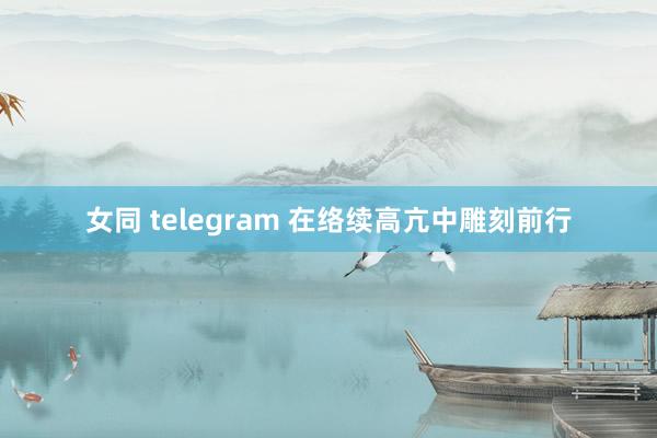 女同 telegram 在络续高亢中雕刻前行