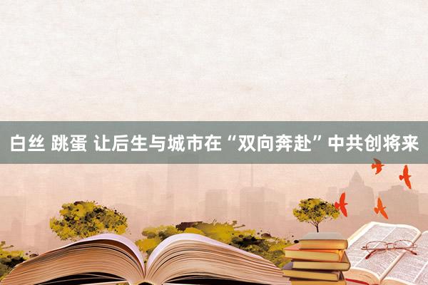 白丝 跳蛋 让后生与城市在“双向奔赴”中共创将来