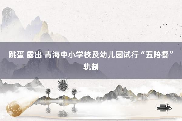 跳蛋 露出 青海中小学校及幼儿园试行“五陪餐”轨制