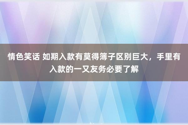 情色笑话 如期入款有莫得簿子区别巨大，手里有入款的一又友务必要了解