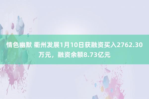 情色幽默 衢州发展1月10日获融资买入2762.30万元，融资余额8.73亿元