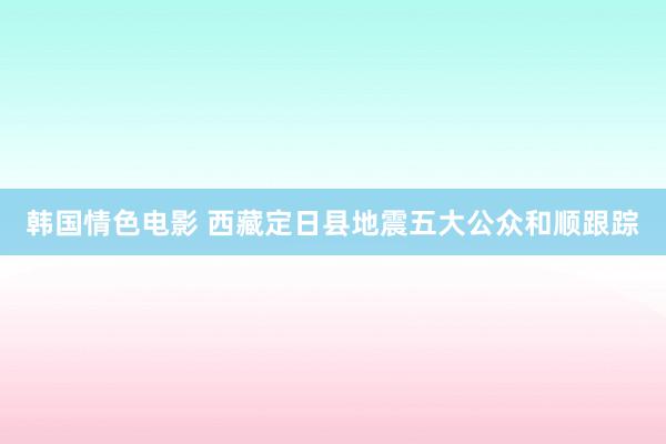 韩国情色电影 西藏定日县地震五大公众和顺跟踪