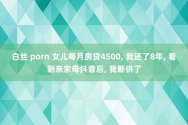 白丝 porn 女儿每月房贷4500， 我还了8年， 看到亲家母抖音后， 我断供了