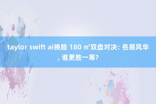 taylor swift ai换脸 180 ㎡双盘对决: 各展风华， 谁更胜一筹?