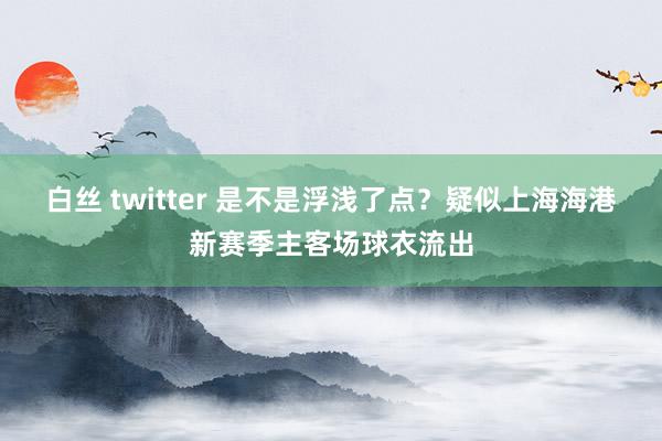 白丝 twitter 是不是浮浅了点？疑似上海海港新赛季主客场球衣流出