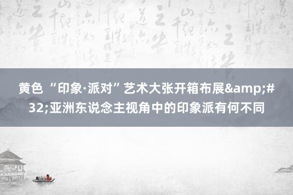 黄色 “印象·派对”艺术大张开箱布展&#32;亚洲东说念主视角中的印象派有何不同